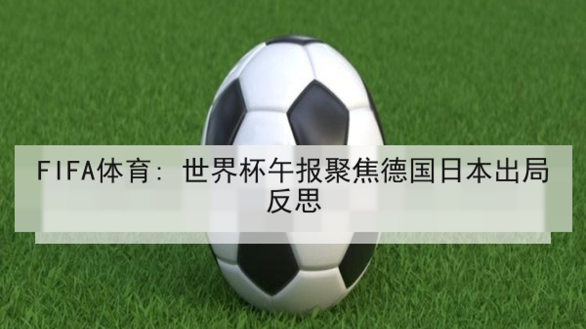 FIFA体育: 世界杯午报聚焦德国日本出局反思 FIFA体育: 世界杯午报聚焦德国日本出局反思